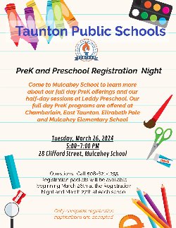 Taunton Public Schools PreK and Preschool Registration Night Come to Mulcahey School to learn more about our full day PreK offerings and our half-day sessions at Leddy Preschool. Our full day PreK programs are offered at Chamberlain, East Taunton, Elizabeth Pole and Mulcahey Elementary School Tuesday, March 26, 2024 5:00-7:00 PM 28 Clifford Street, Mulcahey School Questions: Call 508-821-1255 Registration packets will be available beginning March 26th at the Registration Night and March 27th at each school Only complete registration applications are accepted.